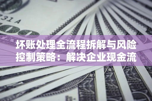 济南坏账处理全流程拆解与风险控制策略：解决企业现金流顽疾的实战指南