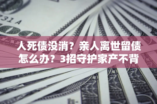 济南人死债没消？亲人离世留债怎么办？3招守护家产不背锅