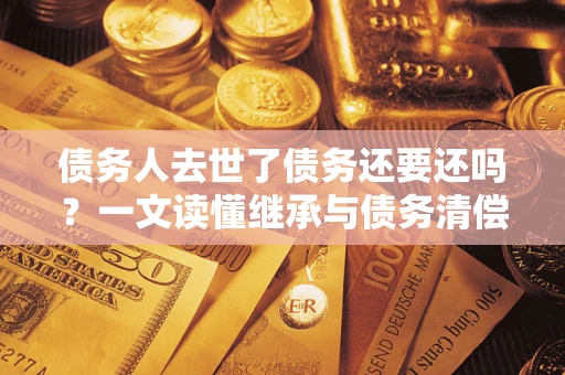 济南债务人去世了债务还要还吗？一文读懂继承与债务清偿