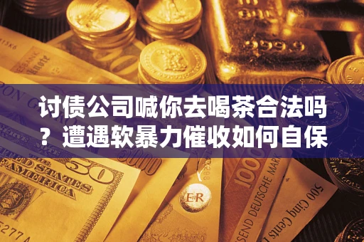 济南讨债公司喊你去喝茶合法吗？遭遇软暴力催收如何自保？