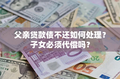 济南父亲贷款债不还如何处理？子女必须代偿吗？